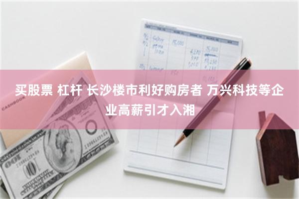 买股票 杠杆 长沙楼市利好购房者 万兴科技等企业高薪引才入湘