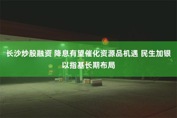 长沙炒股融资 降息有望催化资源品机遇 民生加银以指基长期布局