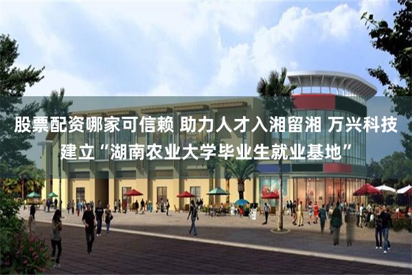 股票配资哪家可信赖 助力人才入湘留湘 万兴科技建立“湖南农业大学毕业生就业基地”