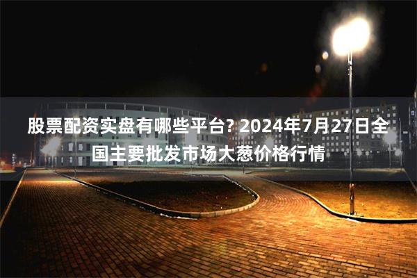 股票配资实盘有哪些平台? 2024年7月27日全国主要批发市场大葱价格行情