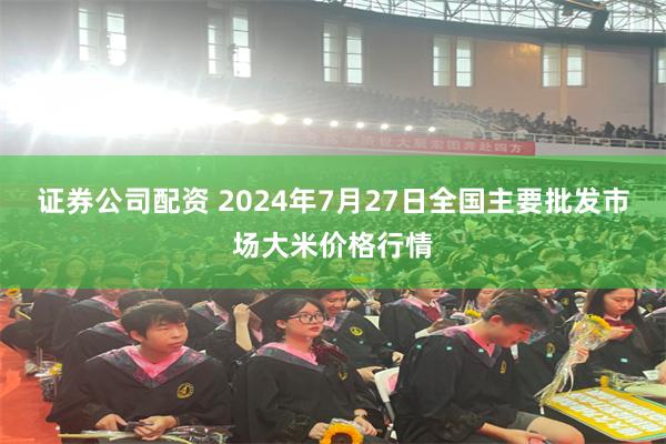 证券公司配资 2024年7月27日全国主要批发市场大米价格行情