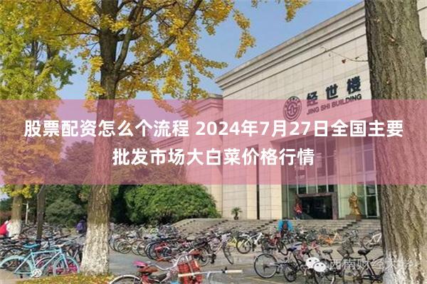 股票配资怎么个流程 2024年7月27日全国主要批发市场大白菜价格行情