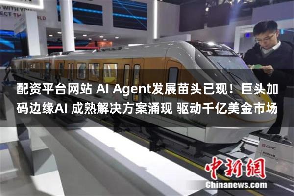 配资平台网站 AI Agent发展苗头已现！巨头加码边缘AI 成熟解决方案涌现 驱动千亿美金市场