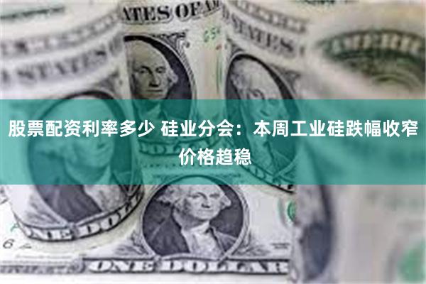 股票配资利率多少 硅业分会：本周工业硅跌幅收窄 价格趋稳