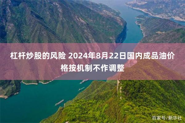 杠杆炒股的风险 2024年8月22日国内成品油价格按机制不作调整