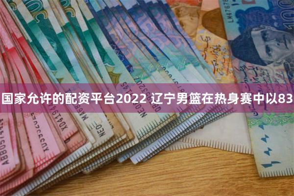 国家允许的配资平台2022 辽宁男篮在热身赛中以83