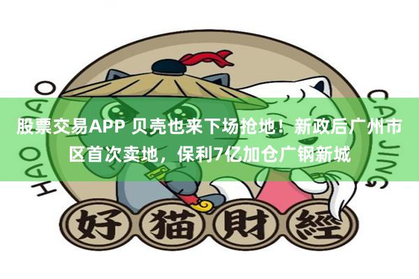 股票交易APP 贝壳也来下场抢地！新政后广州市区首次卖地，保利7亿加仓广钢新城