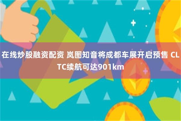 在线炒股融资配资 岚图知音将成都车展开启预售 CLTC续航可达901km