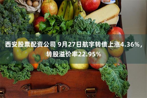 西安股票配资公司 9月27日航宇转债上涨4.36%，转股溢价率22.95%