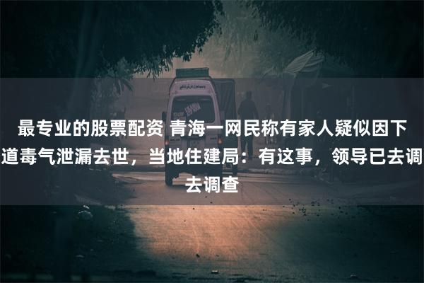 最专业的股票配资 青海一网民称有家人疑似因下水道毒气泄漏去世，当地住建局：有这事，领导已去调查