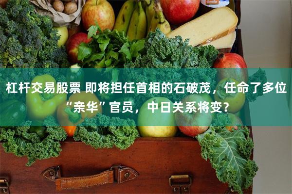 杠杆交易股票 即将担任首相的石破茂，任命了多位“亲华”官员，中日关系将变？