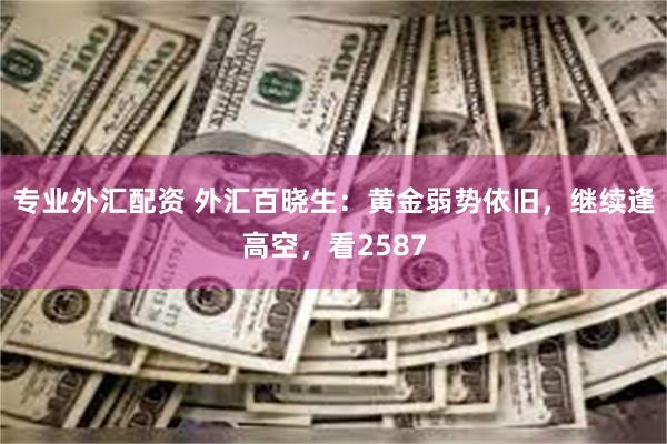 专业外汇配资 外汇百晓生：黄金弱势依旧，继续逢高空，看2587