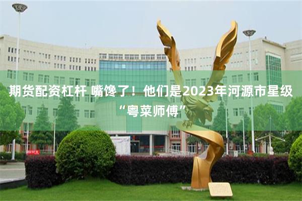 期货配资杠杆 嘴馋了！他们是2023年河源市星级“粤菜师傅”