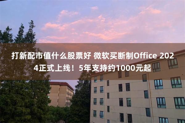 打新配市值什么股票好 微软买断制Office 2024正式上线！5年支持约1000元起