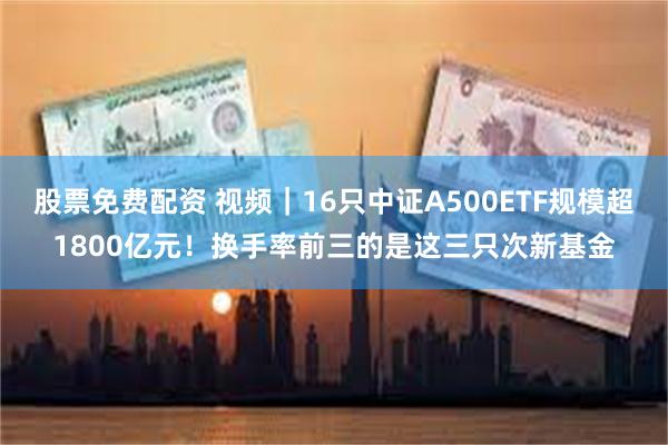 股票免费配资 视频｜16只中证A500ETF规模超1800亿元！换手率前三的是这三只次新基金