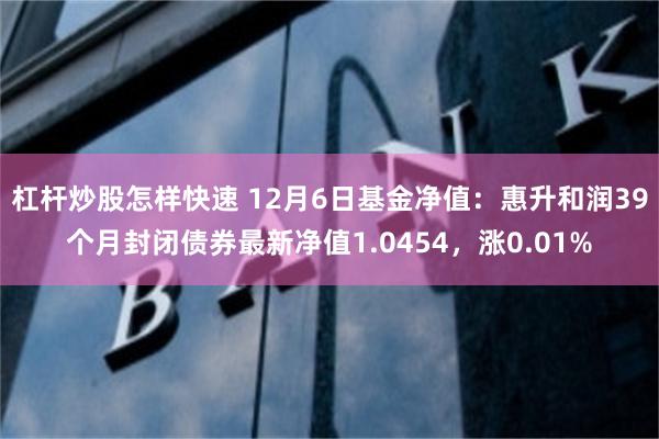 杠杆炒股怎样快速 12月6日基金净值：惠升和润39个月封闭债券最新净值1.0454，涨0.01%