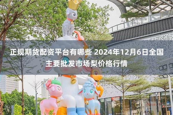 正规期货配资平台有哪些 2024年12月6日全国主要批发市场梨价格行情