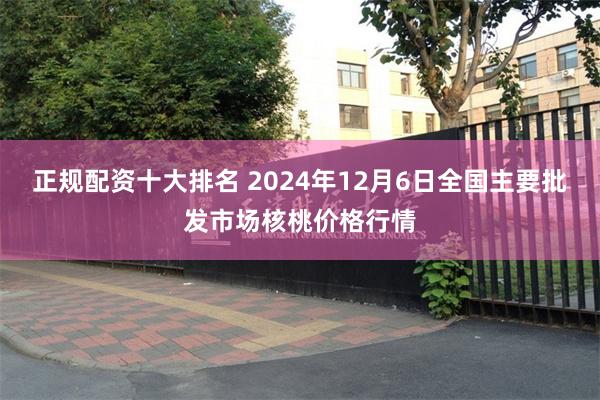 正规配资十大排名 2024年12月6日全国主要批发市场核桃价格行情