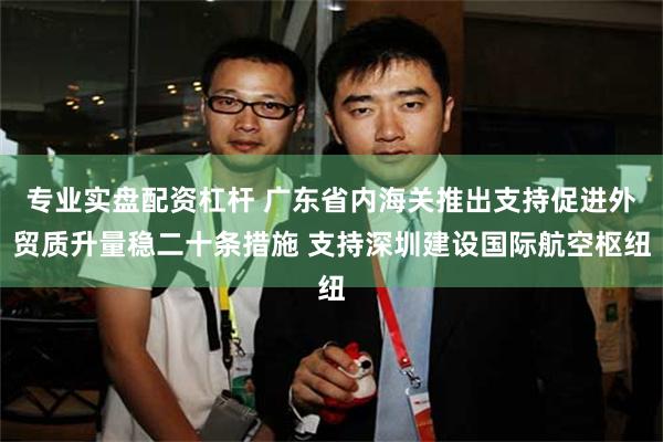 专业实盘配资杠杆 广东省内海关推出支持促进外贸质升量稳二十条措施 支持深圳建设国际航空枢纽