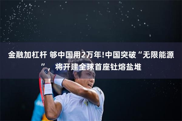 金融加杠杆 够中国用2万年!中国突破“无限能源”，将开建全球首座钍熔盐堆