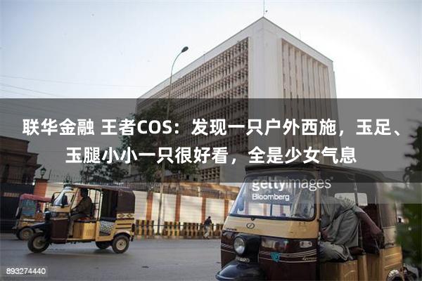 联华金融 王者COS：发现一只户外西施，玉足、玉腿小小一只很好看，全是少女气息