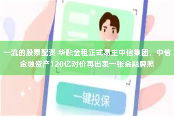 一流的股票配资 华融金租正式易主中信集团，中信金融资产120亿对价再出表一张金融牌照