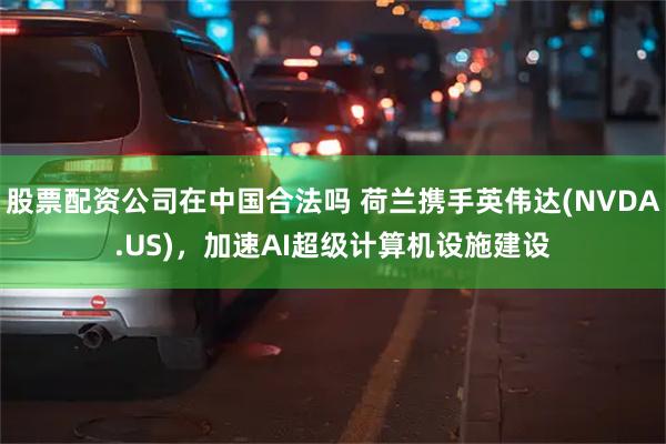 股票配资公司在中国合法吗 荷兰携手英伟达(NVDA.US)，加速AI超级计算机设施建设