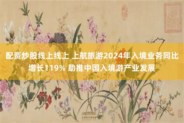 配资炒股线上线上 上航旅游2024年入境业务同比增长119% 助推中国入境游产业发展