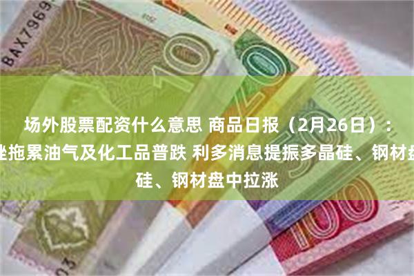 场外股票配资什么意思 商品日报（2月26日）：原油重挫拖累油气及化工品普跌 利多消息提振多晶硅、钢材盘中拉涨