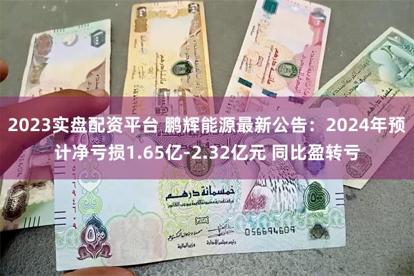 2023实盘配资平台 鹏辉能源最新公告：2024年预计净亏损1.65亿-2.32亿元 同比盈转亏