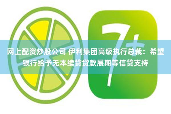 网上配资炒股公司 伊利集团高级执行总裁：希望银行给予无本续贷贷款展期等信贷支持