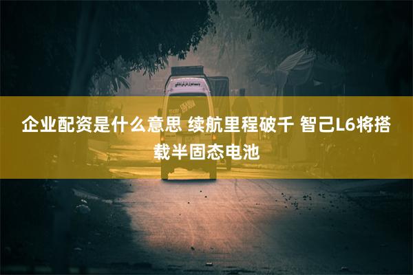 企业配资是什么意思 续航里程破千 智己L6将搭载半固态电池