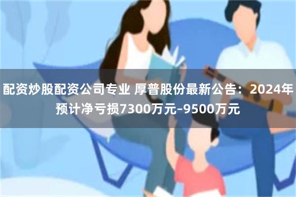 配资炒股配资公司专业 厚普股份最新公告：2024年预计净亏损7300万元–9500万元