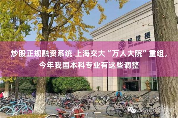 炒股正规融资系统 上海交大“万人大院”重组，今年我国本科专业有这些调整